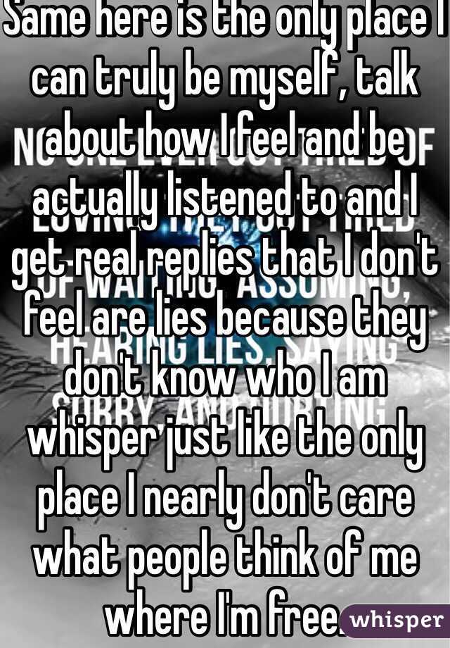 Same here is the only place I can truly be myself, talk about how I feel and be actually listened to and I get real replies that I don't feel are lies because they don't know who I am whisper just like the only place I nearly don't care what people think of me where I'm free.