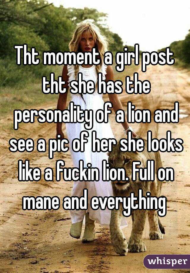 Tht moment a girl post tht she has the personality of a lion and see a pic of her she looks like a fuckin lion. Full on mane and everything 