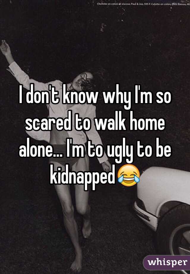 I don't know why I'm so scared to walk home alone... I'm to ugly to be kidnapped😂