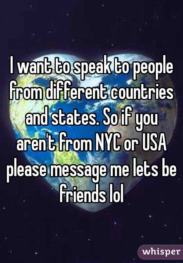 I want to speak to people from different countries and states. So if you aren't from NYC or USA please message me lets be friends lol 