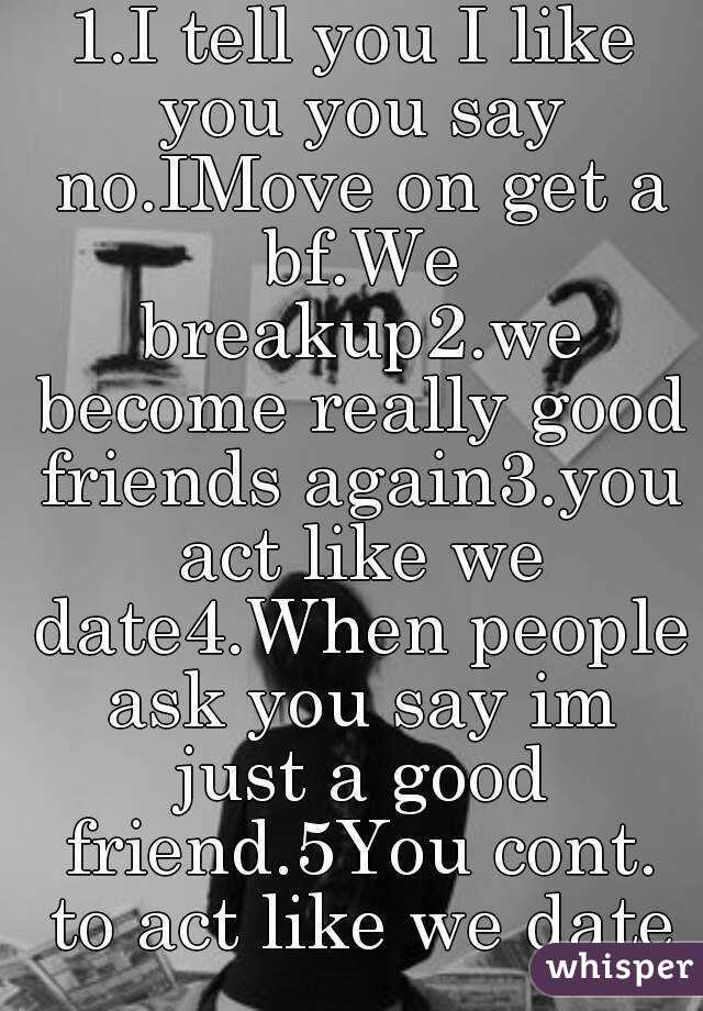 1.I tell you I like you you say no.IMove on get a bf.We breakup2.we become really good friends again3.you act like we date4.When people ask you say im just a good friend.5You cont. to act like we date