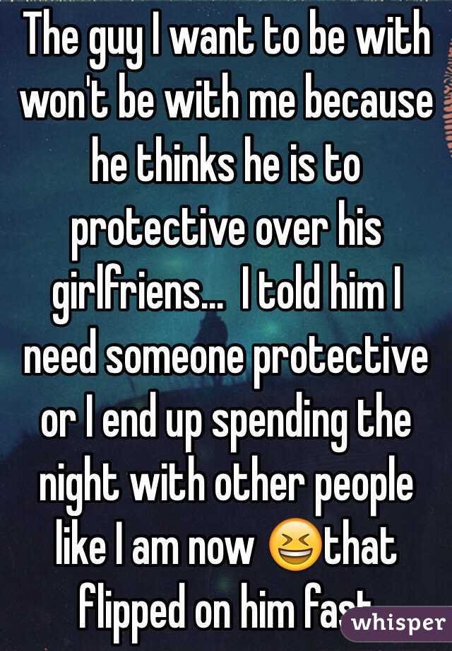 The guy I want to be with won't be with me because he thinks he is to protective over his girlfriens...  I told him I need someone protective or I end up spending the night with other people like I am now 😆that flipped on him fast