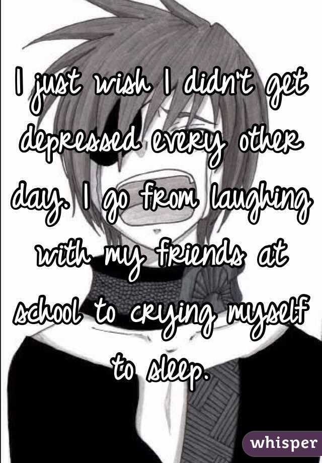 I just wish I didn't get depressed every other day. I go from laughing with my friends at school to crying myself to sleep. 