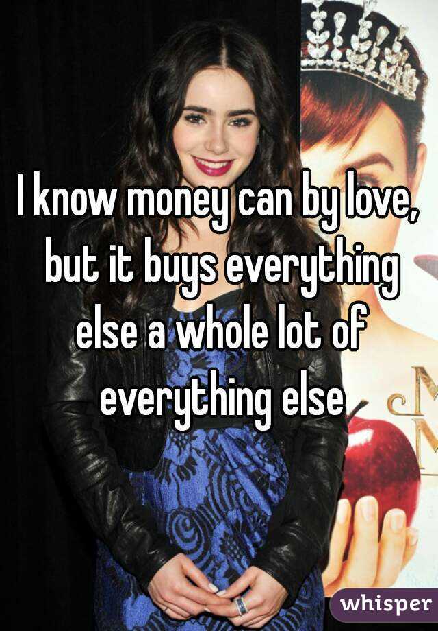 I know money can by love, but it buys everything else a whole lot of everything else