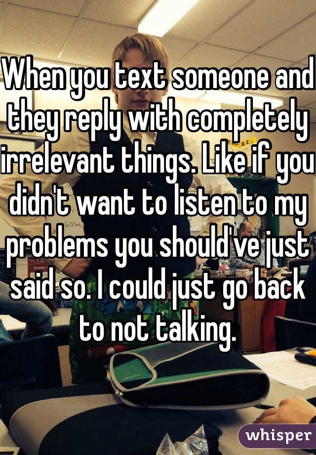 When you text someone and they reply with completely irrelevant things. Like if you didn't want to listen to my problems you should've just said so. I could just go back to not talking. 