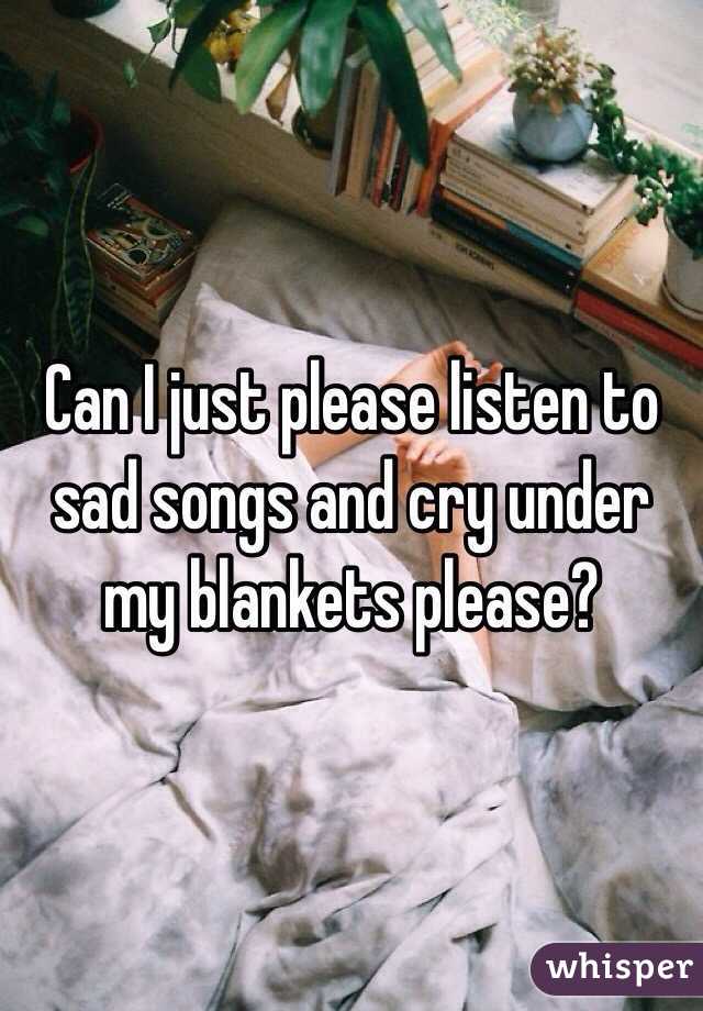 Can I just please listen to sad songs and cry under my blankets please?