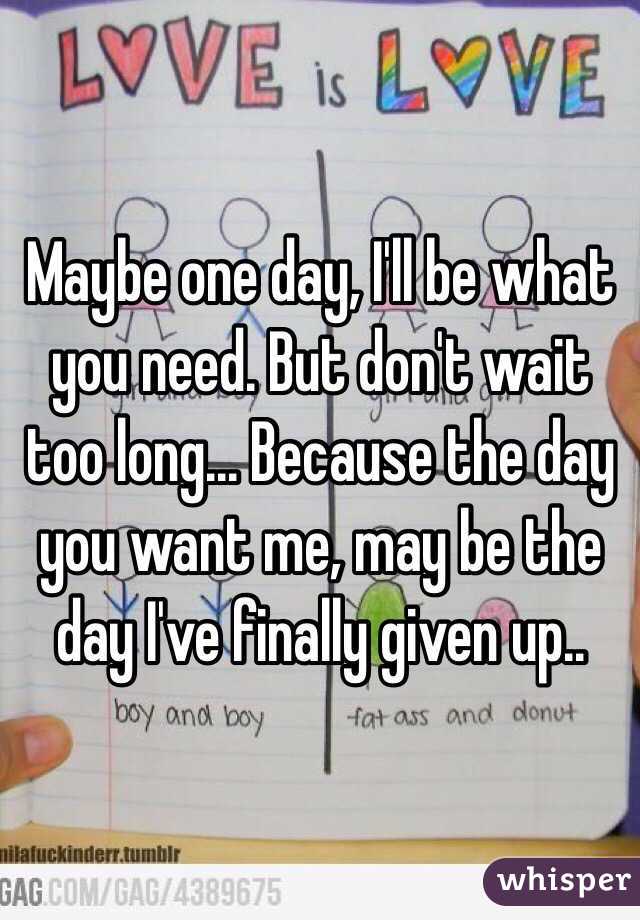 Maybe one day, I'll be what you need. But don't wait too long... Because the day you want me, may be the day I've finally given up..