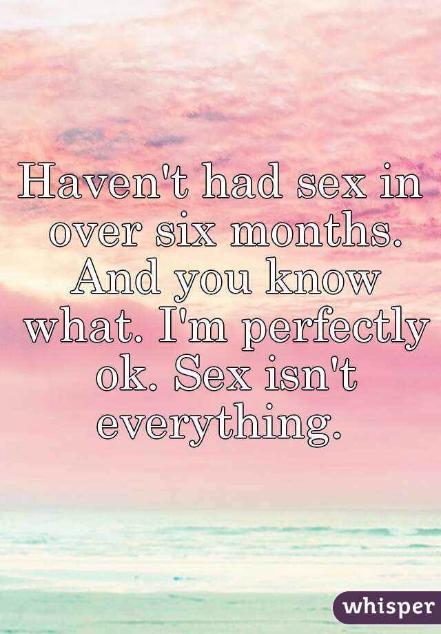 Haven't had sex in over six months. And you know what. I'm perfectly ok. Sex isn't everything. 