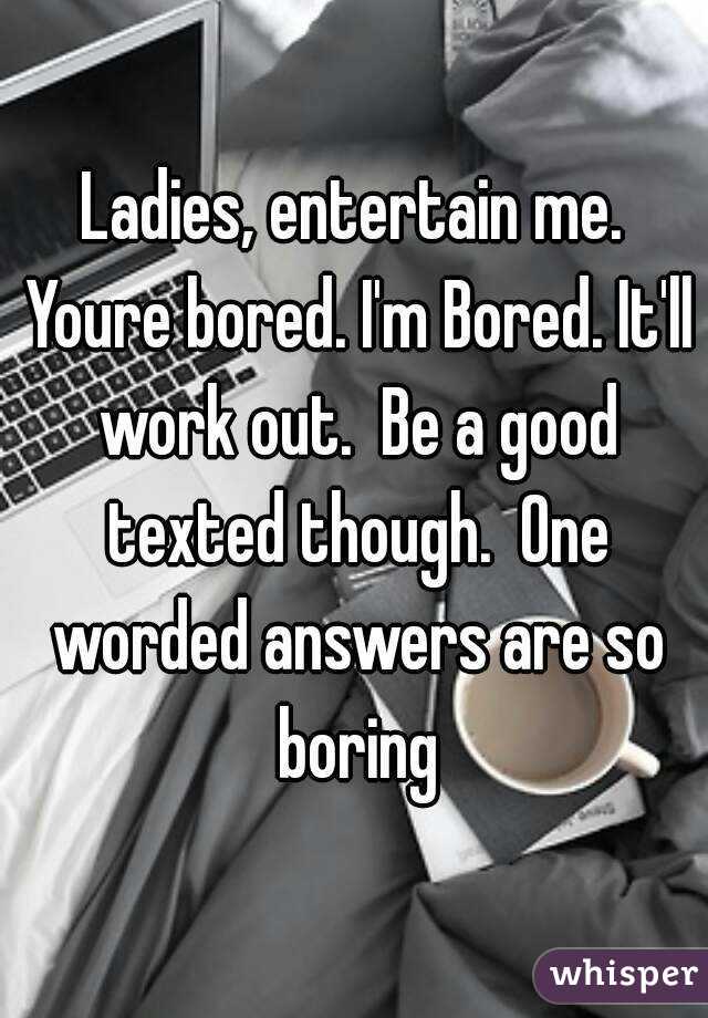 Ladies, entertain me. Youre bored. I'm Bored. It'll work out.  Be a good texted though.  One worded answers are so boring