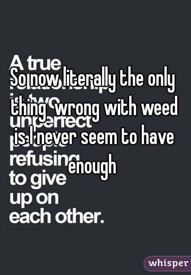 So now literally the only thing  wrong with weed is I never seem to have enough 