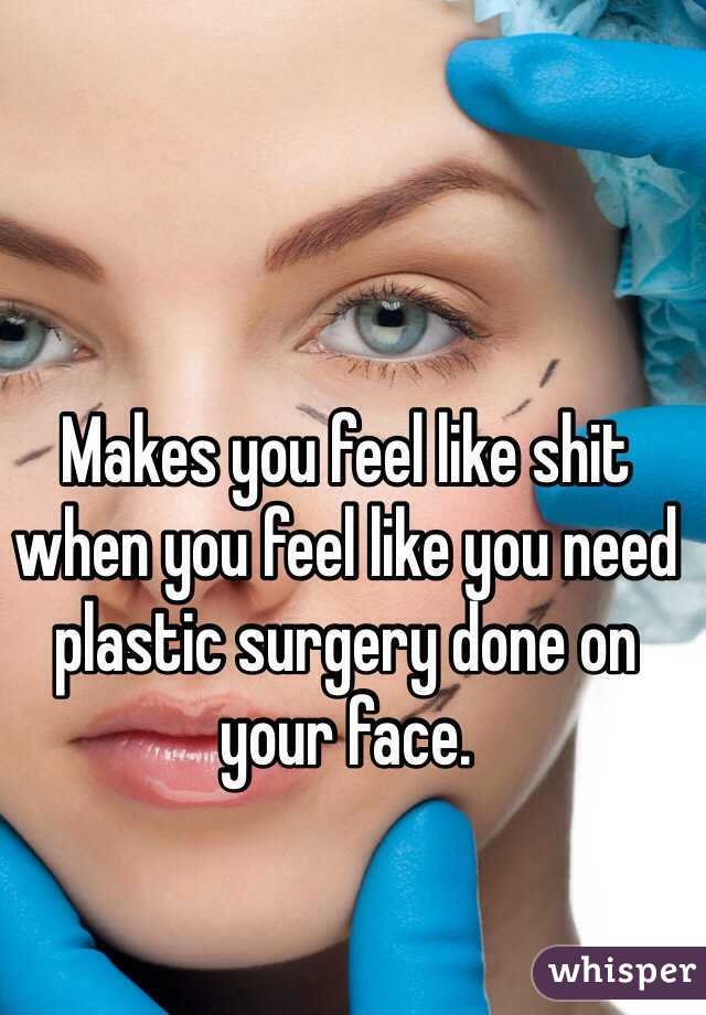 Makes you feel like shit when you feel like you need plastic surgery done on your face.