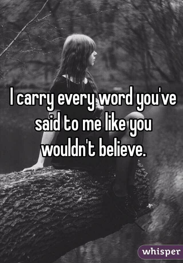 I carry every word you've 
said to me like you 
wouldn't believe.