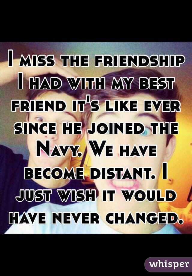 I miss the friendship I had with my best friend it's like ever since he joined the Navy. We have become distant. I just wish it would have never changed.