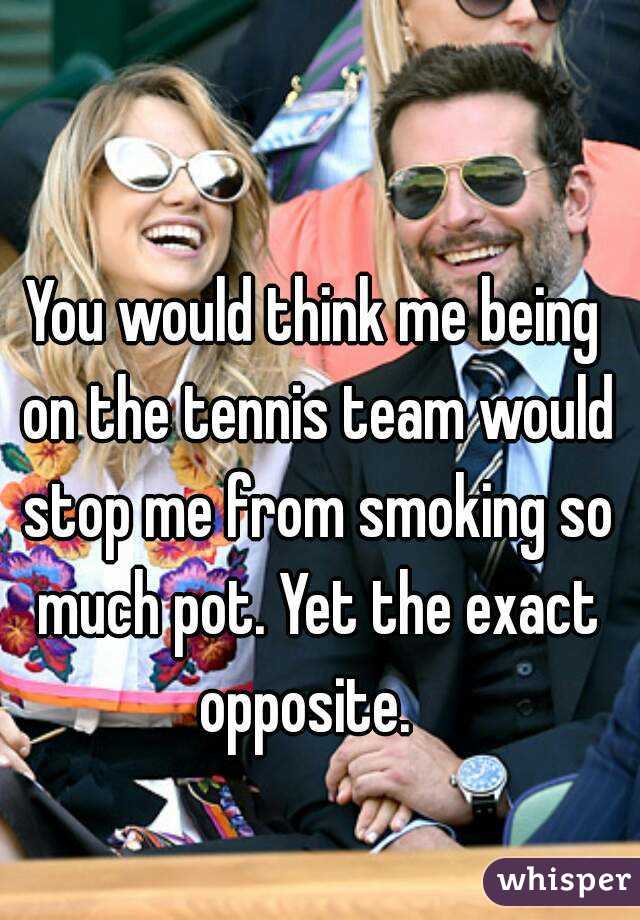 You would think me being on the tennis team would stop me from smoking so much pot. Yet the exact opposite.  