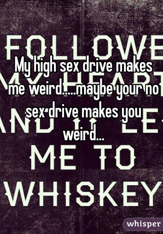 My high sex drive makes me weird.....maybe your no sex drive makes you weird...