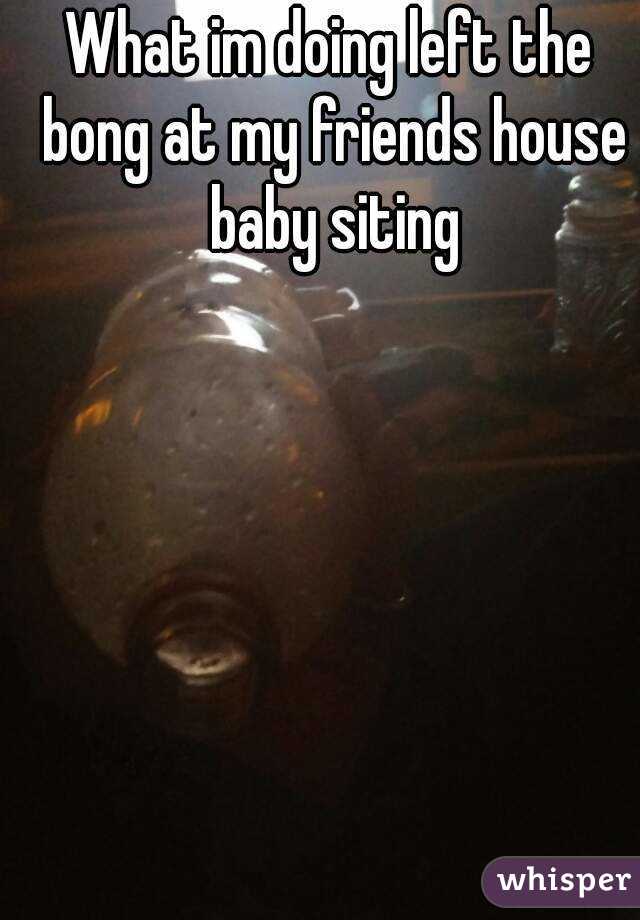 What im doing left the bong at my friends house baby siting