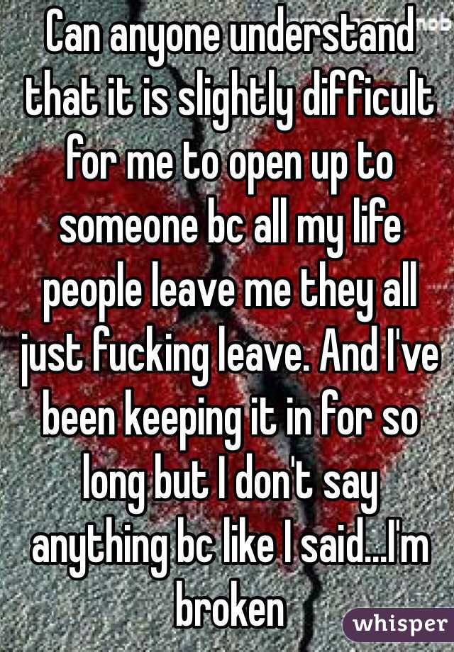 Can anyone understand that it is slightly difficult for me to open up to someone bc all my life people leave me they all just fucking leave. And I've been keeping it in for so long but I don't say anything bc like I said...I'm broken