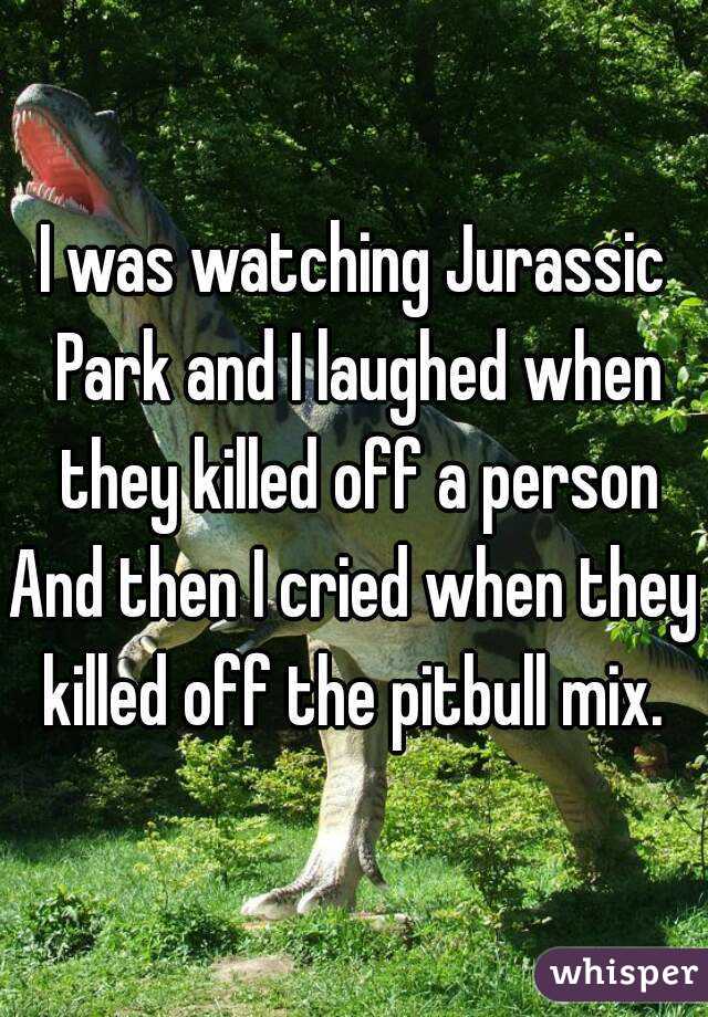 I was watching Jurassic Park and I laughed when they killed off a person
And then I cried when they killed off the pitbull mix. 