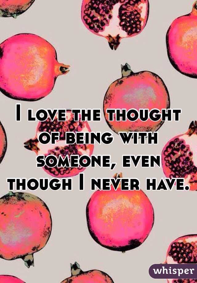 I love the thought of being with someone, even though I never have.