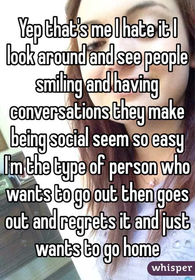 Yep that's me I hate it I look around and see people smiling and having conversations they make being social seem so easy I'm the type of person who wants to go out then goes out and regrets it and just wants to go home 