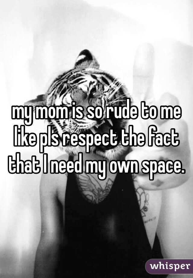 my mom is so rude to me like pls respect the fact that I need my own space.