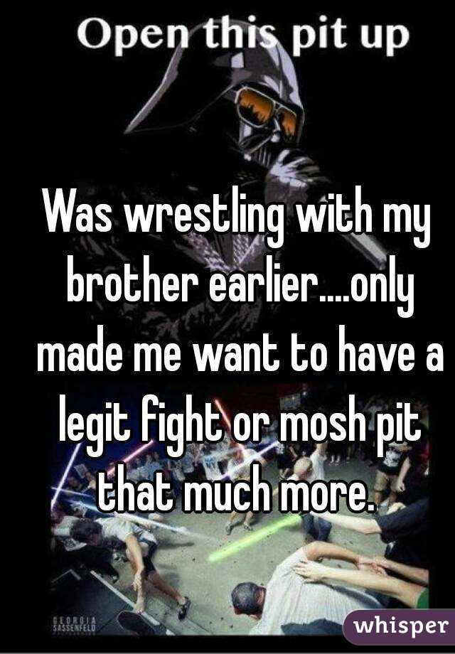 Was wrestling with my brother earlier....only made me want to have a legit fight or mosh pit that much more. 