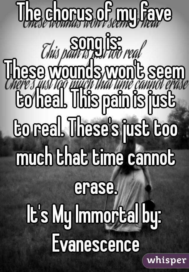 The chorus of my fave song is:
These wounds won't seem to heal. This pain is just to real. These's just too much that time cannot erase.
It's My Immortal by: Evanescence