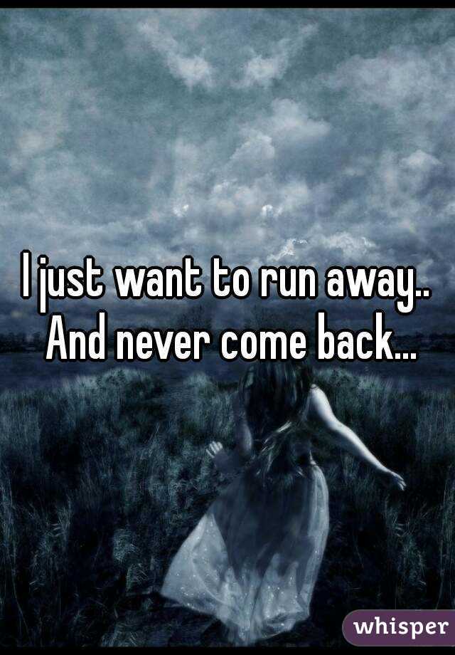 I just want to run away.. And never come back...