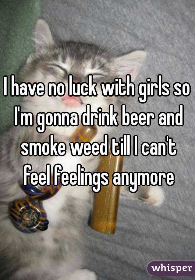 I have no luck with girls so I'm gonna drink beer and smoke weed till I can't feel feelings anymore