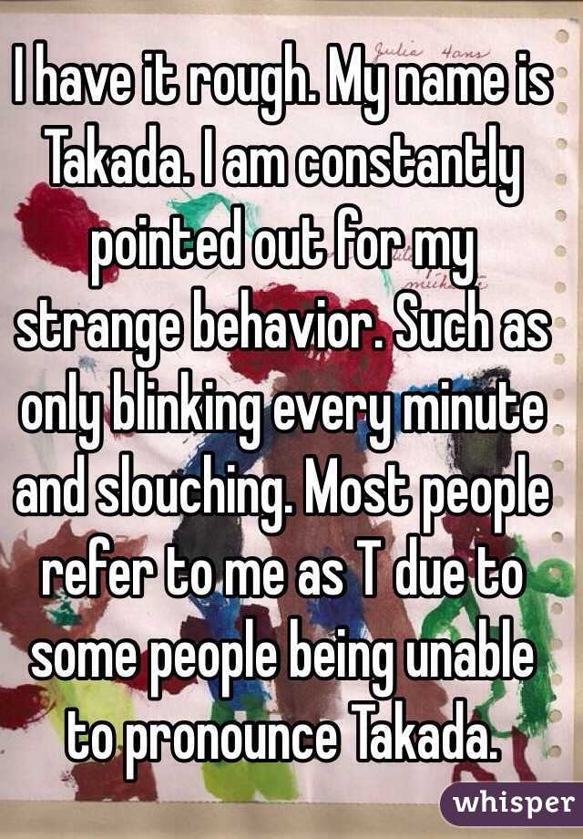 I have it rough. My name is Takada. I am constantly pointed out for my strange behavior. Such as only blinking every minute and slouching. Most people refer to me as T due to some people being unable to pronounce Takada.