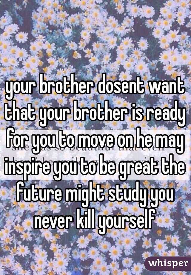 your brother dosent want that your brother is ready for you to move on he may inspire you to be great the future might study you never kill yourself