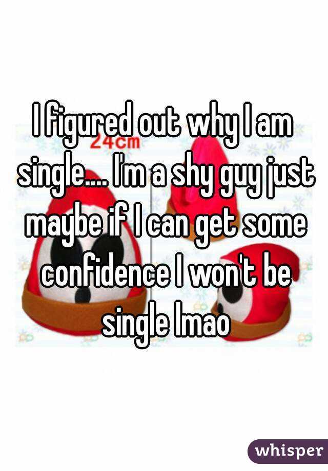 I figured out why I am single.... I'm a shy guy just maybe if I can get some confidence I won't be single lmao