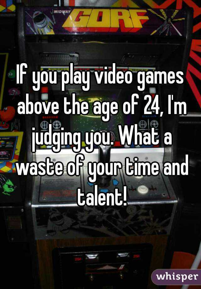 If you play video games above the age of 24, I'm judging you. What a waste of your time and talent!