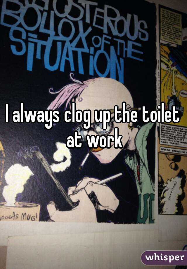 I always clog up the toilet at work