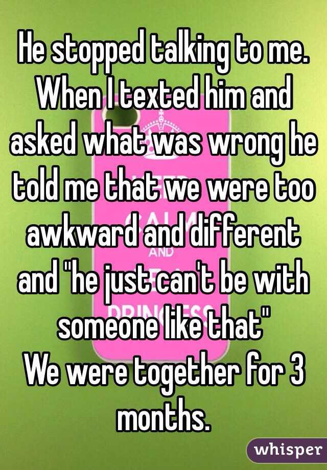 He stopped talking to me. When I texted him and asked what was wrong he told me that we were too awkward and different and "he just can't be with someone like that" 
We were together for 3 months. 