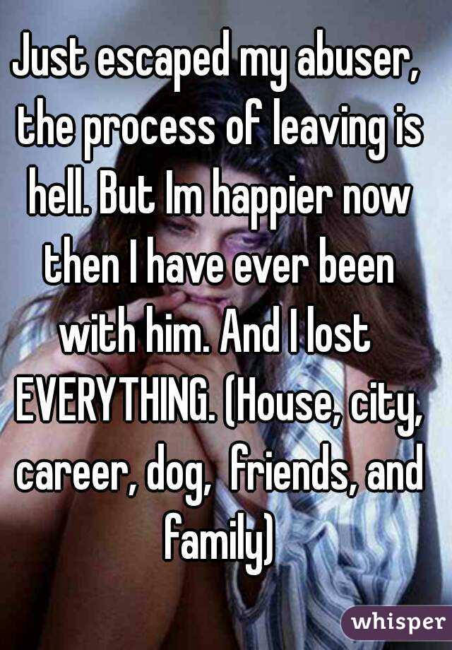 Just escaped my abuser, the process of leaving is hell. But Im happier now then I have ever been with him. And I lost  EVERYTHING. (House, city, career, dog,  friends, and family)