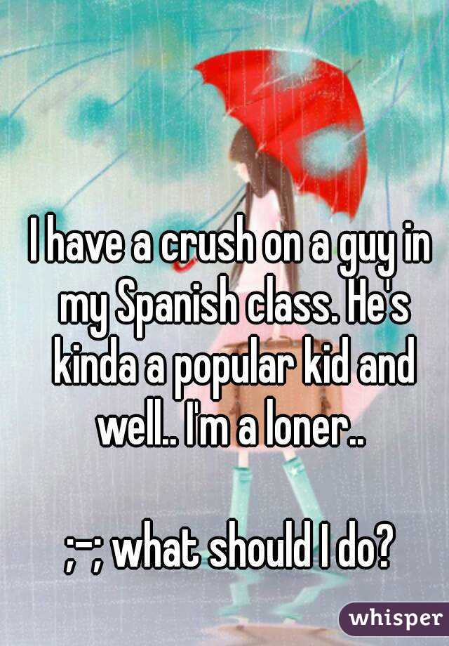 I have a crush on a guy in my Spanish class. He's kinda a popular kid and well.. I'm a loner.. 

;-; what should I do?