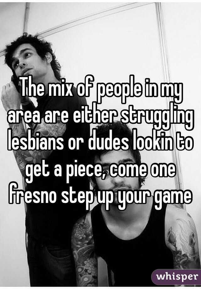 The mix of people in my area are either struggling lesbians or dudes lookin to get a piece, come one fresno step up your game