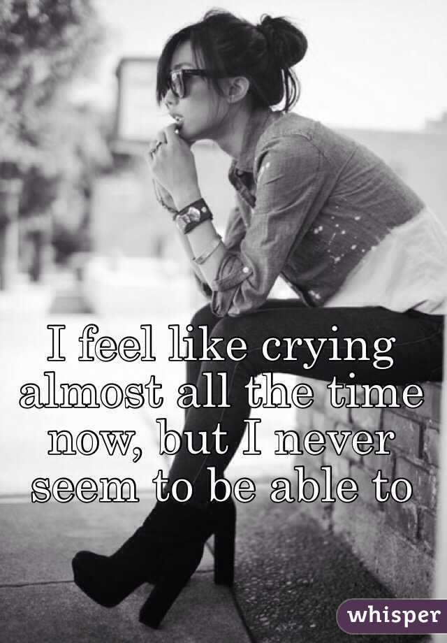 I feel like crying almost all the time now, but I never seem to be able to 