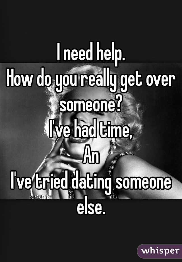 I need help. 
How do you really get over someone?
I've had time, 
An
 I've tried dating someone else.