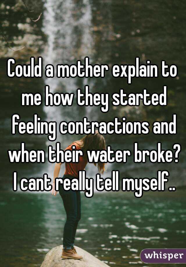 Could a mother explain to me how they started feeling contractions and when their water broke? I cant really tell myself..