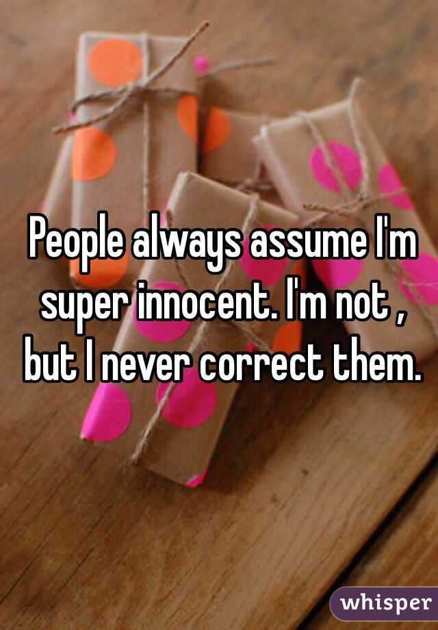 People always assume I'm super innocent. I'm not , but I never correct them.