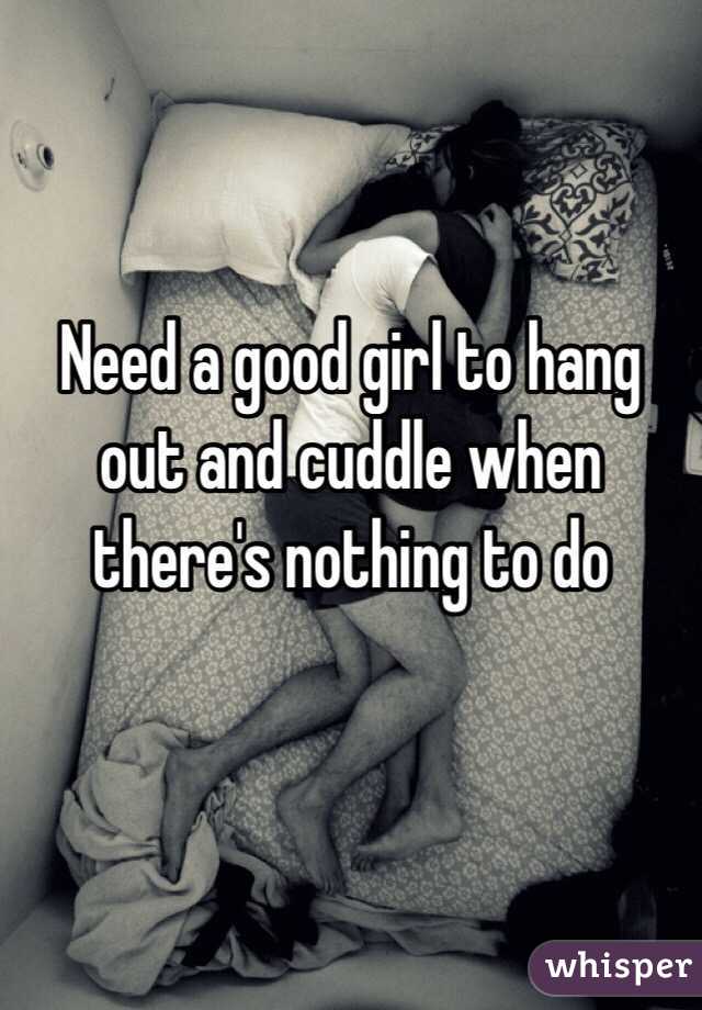 Need a good girl to hang out and cuddle when there's nothing to do