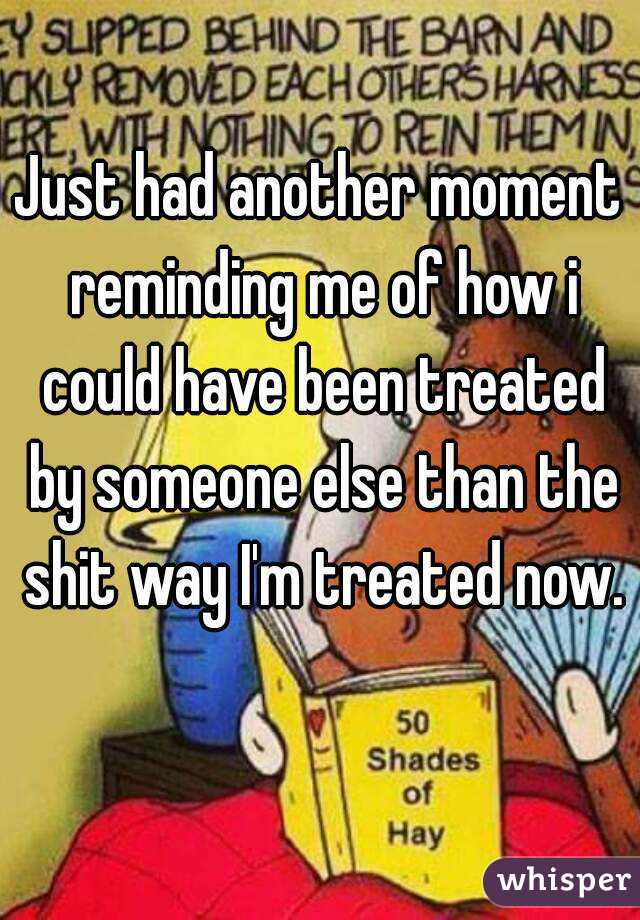 Just had another moment reminding me of how i could have been treated by someone else than the shit way I'm treated now. 