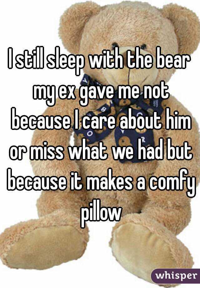 I still sleep with the bear my ex gave me not because I care about him or miss what we had but because it makes a comfy pillow