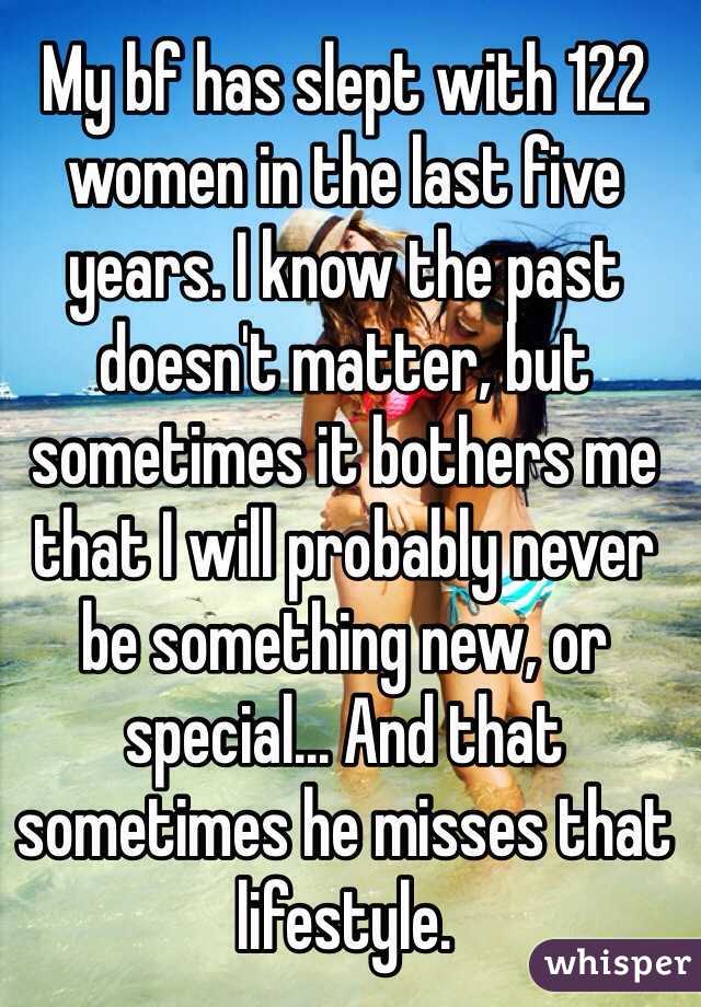 My bf has slept with 122 women in the last five years. I know the past doesn't matter, but sometimes it bothers me that I will probably never be something new, or special... And that sometimes he misses that lifestyle.