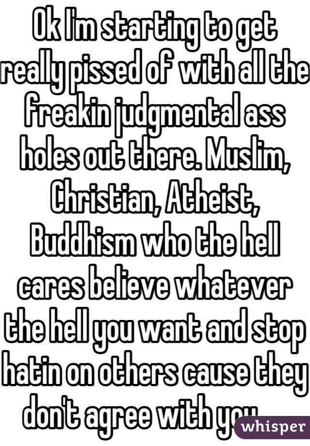 Ok I'm starting to get really pissed of with all the freakin judgmental ass holes out there. Muslim, Christian, Atheist, Buddhism who the hell cares believe whatever the hell you want and stop hatin on others cause they don't agree with you.    