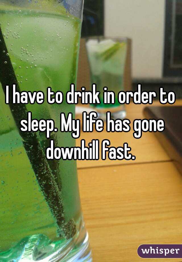 I have to drink in order to sleep. My life has gone downhill fast. 