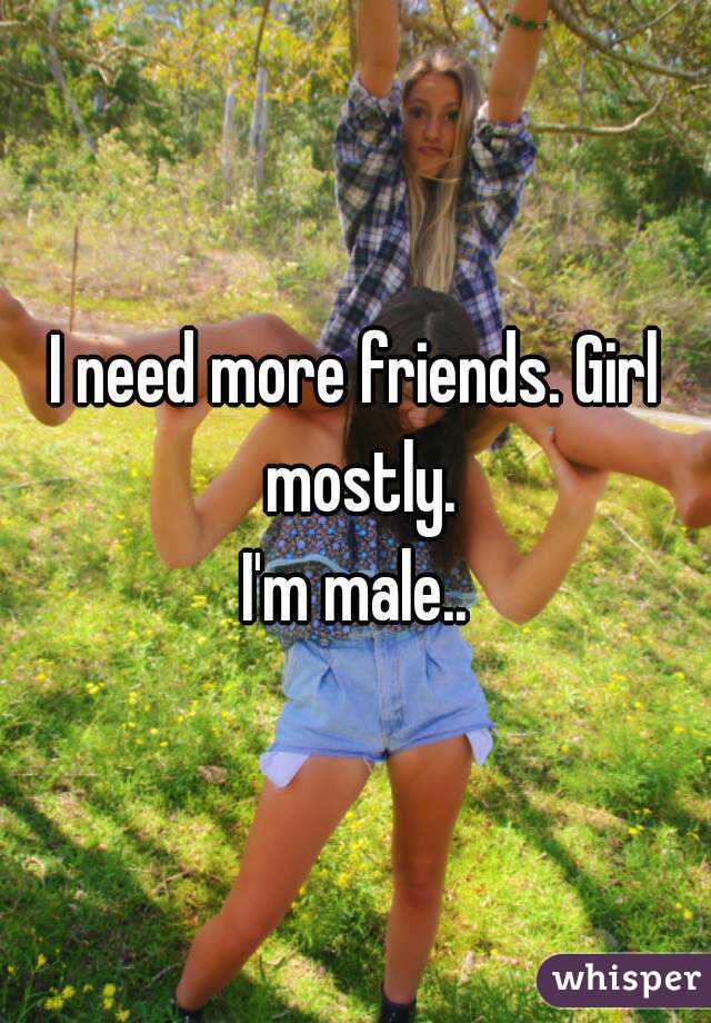 I need more friends. Girl mostly.
I'm male..