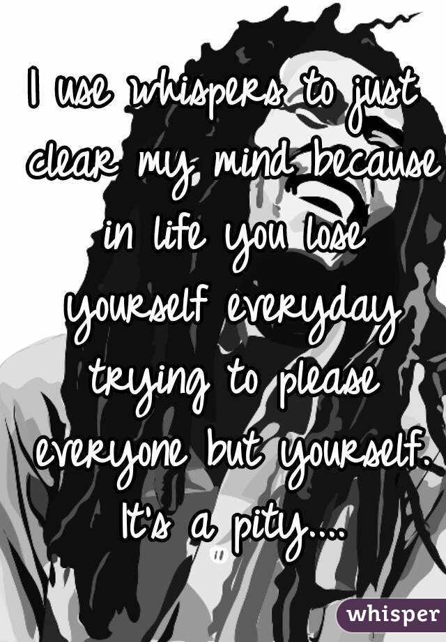 I use whispers to just clear my mind because in life you lose yourself everyday trying to please everyone but yourself. It's a pity....